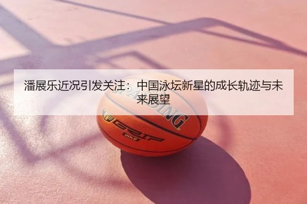 潘展乐近况引发关注：中国泳坛新星的成长轨迹与未来展望