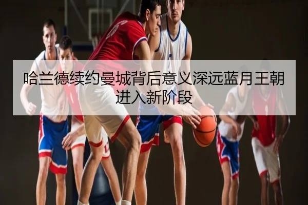 哈兰德续约曼城背后意义深远蓝月王朝进入新阶段