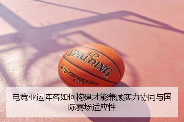 电竞亚运阵容如何构建才能兼顾实力协同与国际赛场适应性