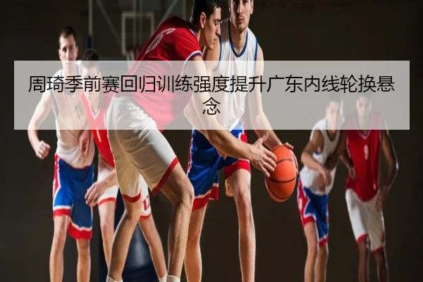 周琦季前赛回归训练强度提升广东内线轮换悬念