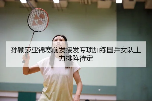 孙颖莎亚锦赛前发接发专项加练国乒女队主力排阵待定