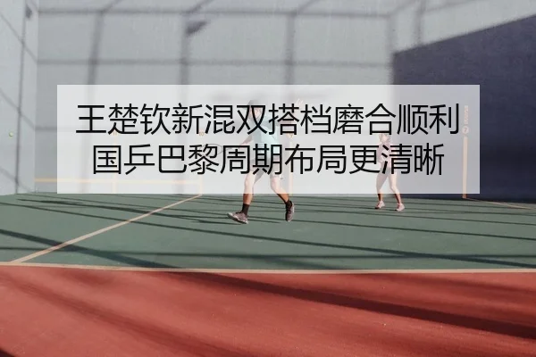 王楚钦新混双搭档磨合顺利 国乒巴黎周期布局更清晰