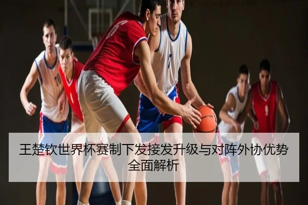王楚钦世界杯赛制下发接发升级与对阵外协优势全面解析