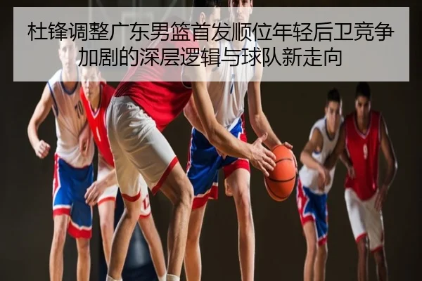 杜锋调整广东男篮首发顺位年轻后卫竞争加剧的深层逻辑与球队新走向