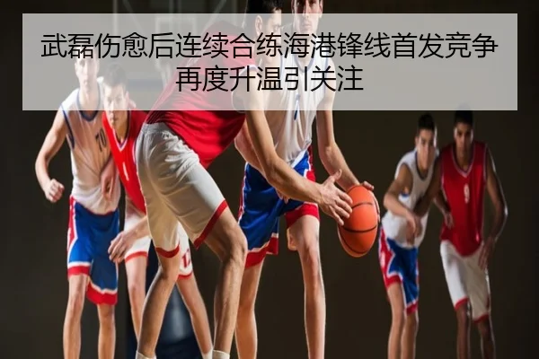 武磊伤愈后连续合练海港锋线首发竞争再度升温引关注