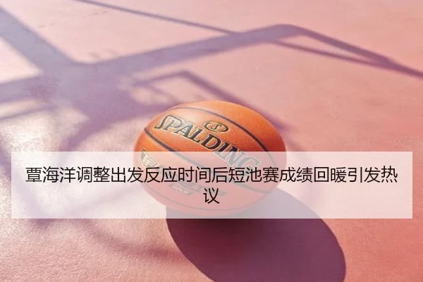 覃海洋调整出发反应时间后短池赛成绩回暖引发热议